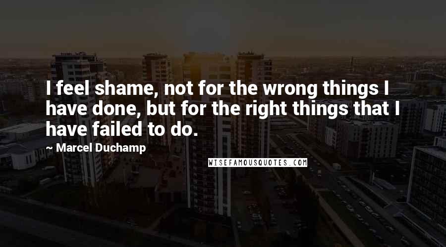 Marcel Duchamp Quotes: I feel shame, not for the wrong things I have done, but for the right things that I have failed to do.