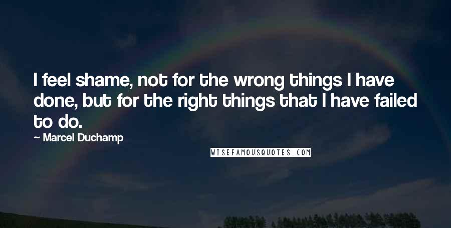 Marcel Duchamp Quotes: I feel shame, not for the wrong things I have done, but for the right things that I have failed to do.