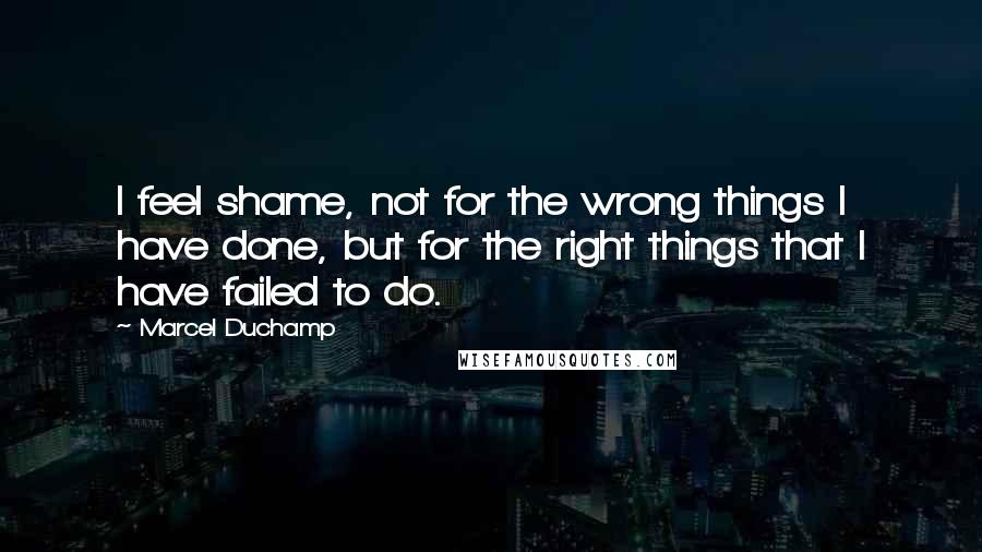 Marcel Duchamp Quotes: I feel shame, not for the wrong things I have done, but for the right things that I have failed to do.