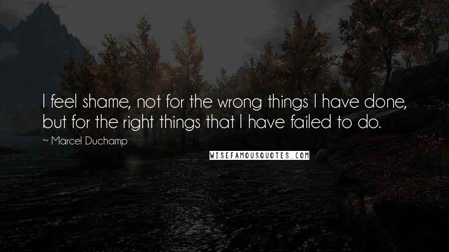 Marcel Duchamp Quotes: I feel shame, not for the wrong things I have done, but for the right things that I have failed to do.