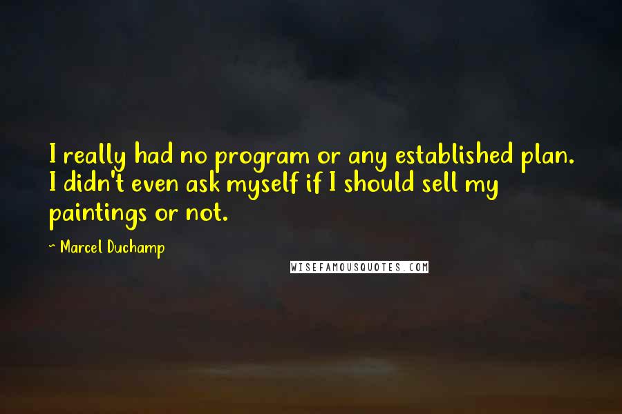 Marcel Duchamp Quotes: I really had no program or any established plan. I didn't even ask myself if I should sell my paintings or not.