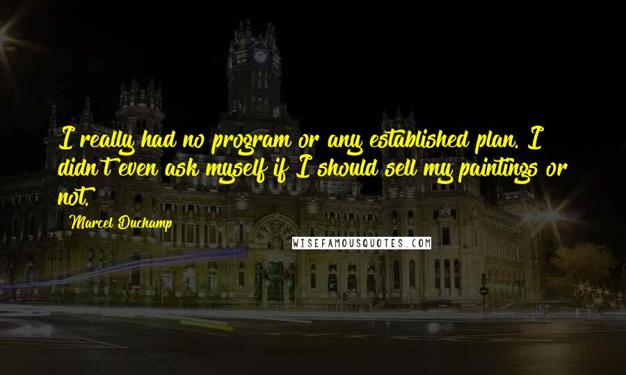 Marcel Duchamp Quotes: I really had no program or any established plan. I didn't even ask myself if I should sell my paintings or not.