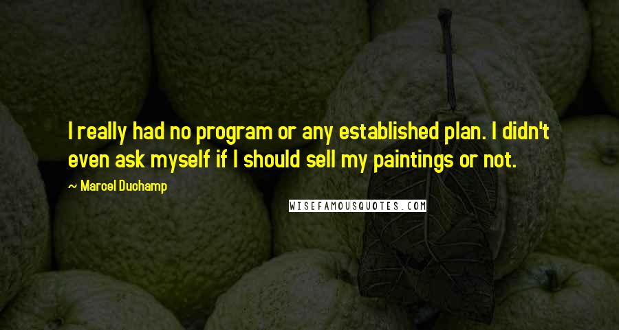 Marcel Duchamp Quotes: I really had no program or any established plan. I didn't even ask myself if I should sell my paintings or not.