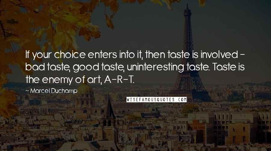 Marcel Duchamp Quotes: If your choice enters into it, then taste is involved - bad taste, good taste, uninteresting taste. Taste is the enemy of art, A-R-T.