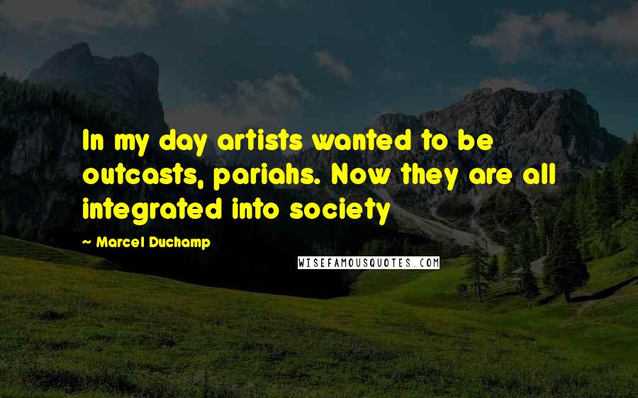 Marcel Duchamp Quotes: In my day artists wanted to be outcasts, pariahs. Now they are all integrated into society