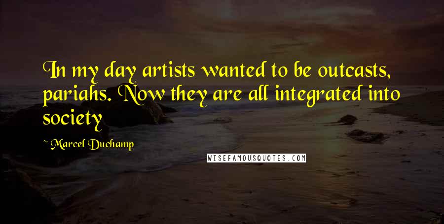 Marcel Duchamp Quotes: In my day artists wanted to be outcasts, pariahs. Now they are all integrated into society