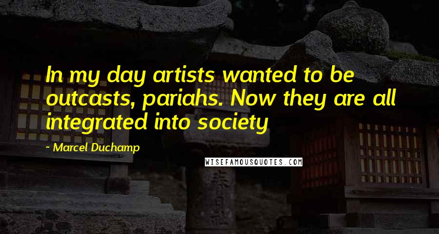 Marcel Duchamp Quotes: In my day artists wanted to be outcasts, pariahs. Now they are all integrated into society