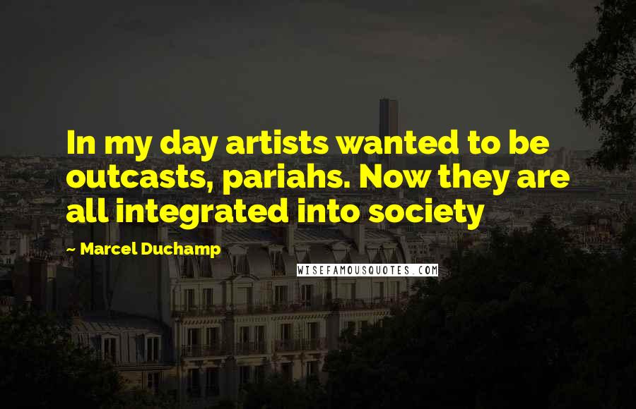 Marcel Duchamp Quotes: In my day artists wanted to be outcasts, pariahs. Now they are all integrated into society