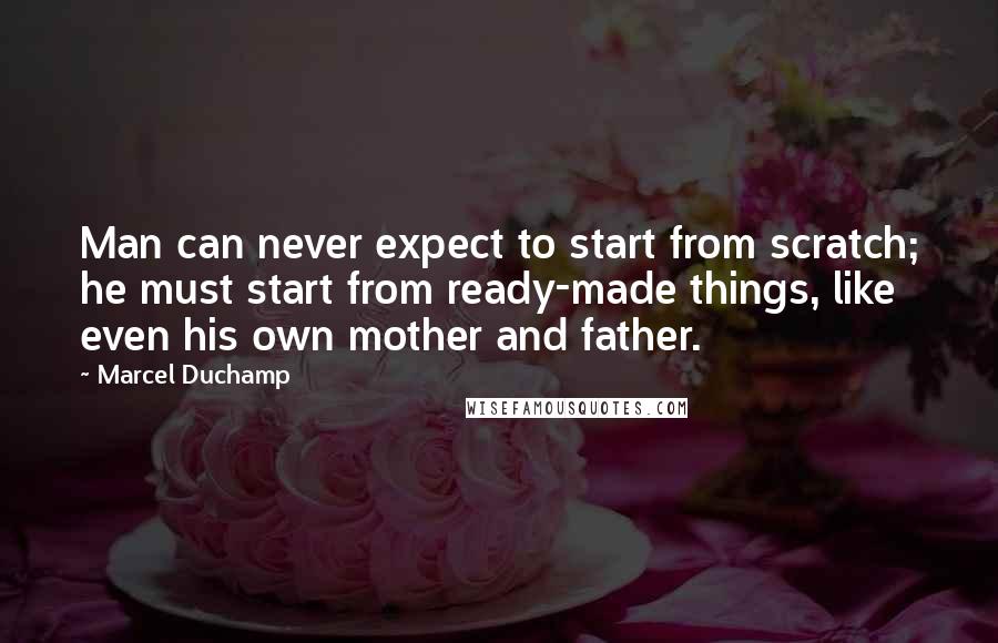 Marcel Duchamp Quotes: Man can never expect to start from scratch; he must start from ready-made things, like even his own mother and father.