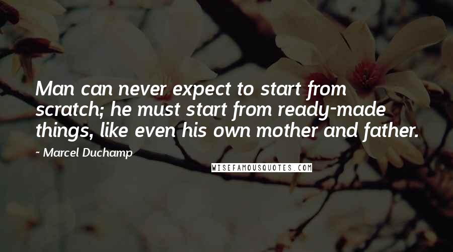 Marcel Duchamp Quotes: Man can never expect to start from scratch; he must start from ready-made things, like even his own mother and father.