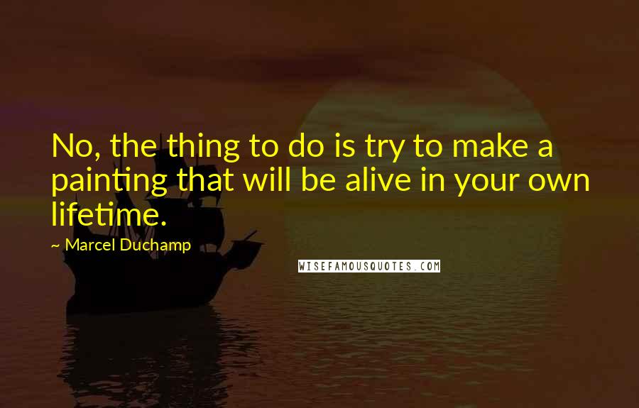 Marcel Duchamp Quotes: No, the thing to do is try to make a painting that will be alive in your own lifetime.