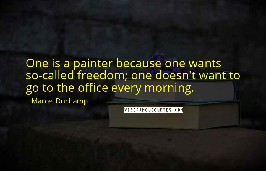 Marcel Duchamp Quotes: One is a painter because one wants so-called freedom; one doesn't want to go to the office every morning.