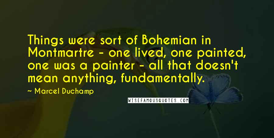 Marcel Duchamp Quotes: Things were sort of Bohemian in Montmartre - one lived, one painted, one was a painter - all that doesn't mean anything, fundamentally.