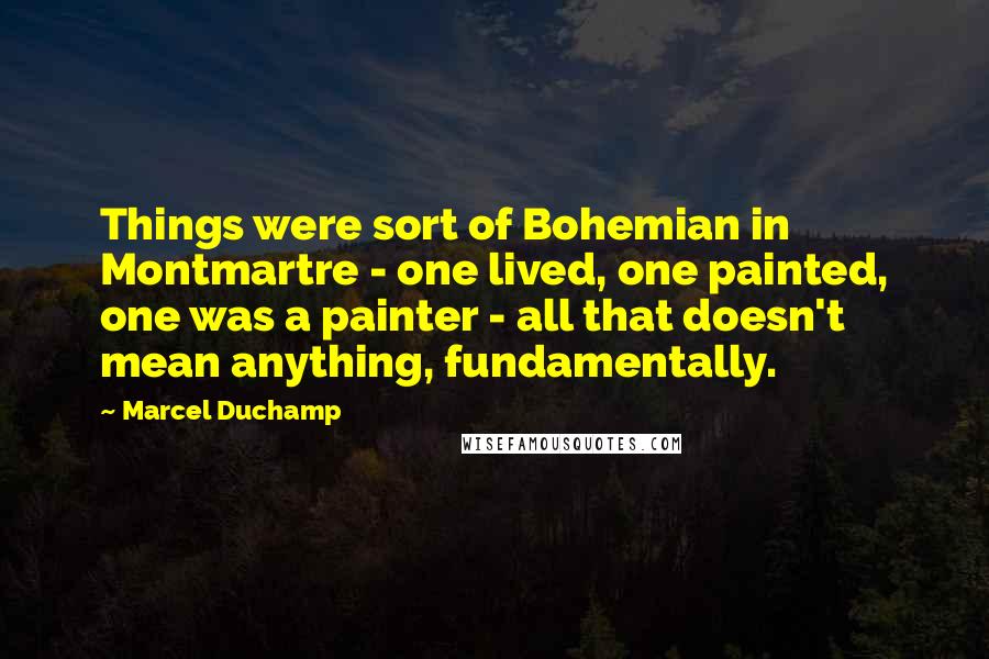 Marcel Duchamp Quotes: Things were sort of Bohemian in Montmartre - one lived, one painted, one was a painter - all that doesn't mean anything, fundamentally.