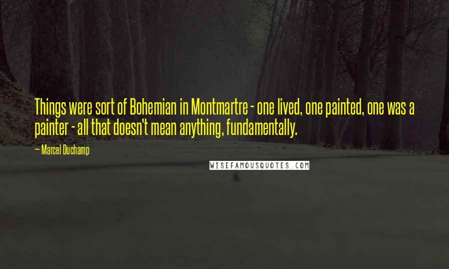 Marcel Duchamp Quotes: Things were sort of Bohemian in Montmartre - one lived, one painted, one was a painter - all that doesn't mean anything, fundamentally.