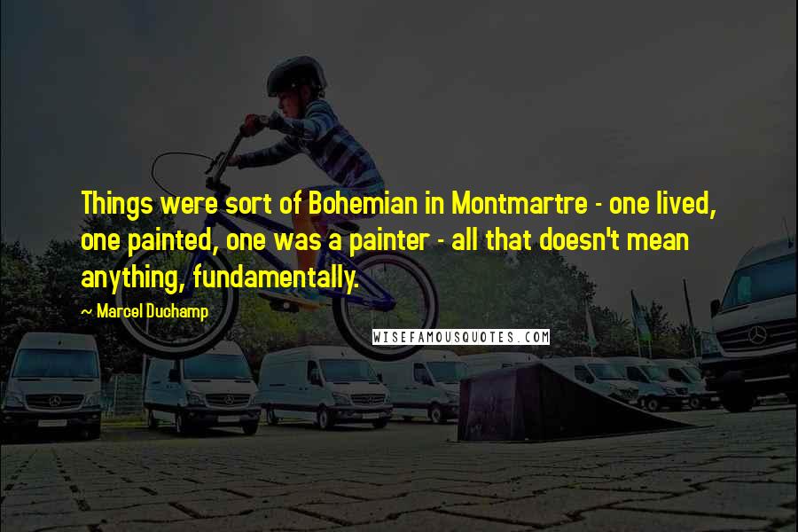 Marcel Duchamp Quotes: Things were sort of Bohemian in Montmartre - one lived, one painted, one was a painter - all that doesn't mean anything, fundamentally.