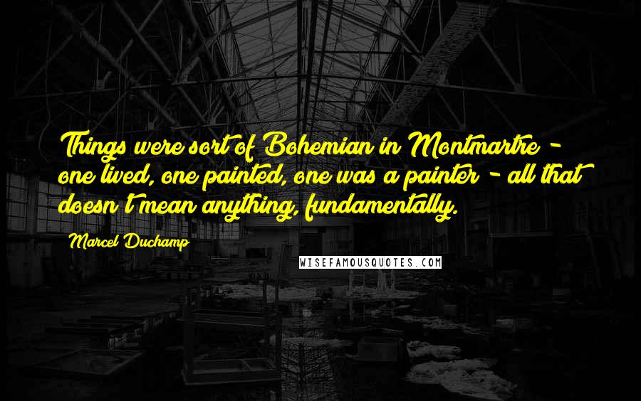 Marcel Duchamp Quotes: Things were sort of Bohemian in Montmartre - one lived, one painted, one was a painter - all that doesn't mean anything, fundamentally.