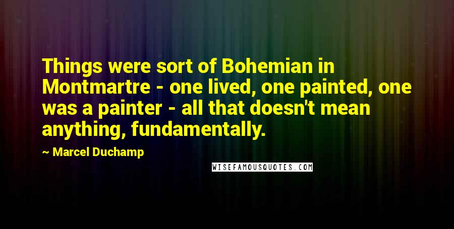 Marcel Duchamp Quotes: Things were sort of Bohemian in Montmartre - one lived, one painted, one was a painter - all that doesn't mean anything, fundamentally.