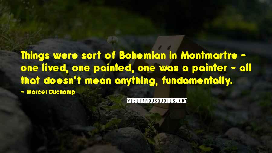 Marcel Duchamp Quotes: Things were sort of Bohemian in Montmartre - one lived, one painted, one was a painter - all that doesn't mean anything, fundamentally.