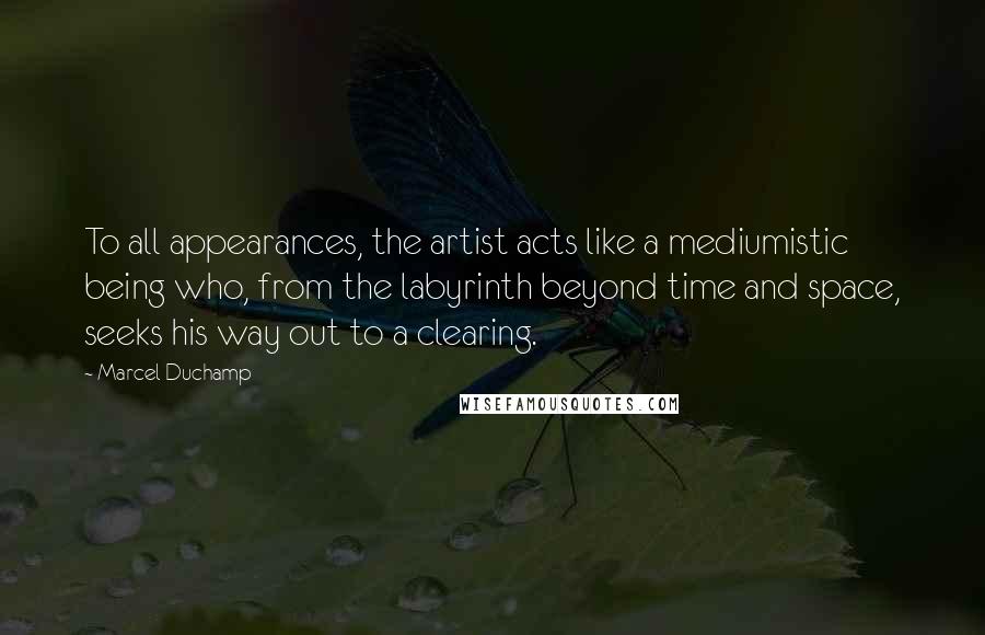 Marcel Duchamp Quotes: To all appearances, the artist acts like a mediumistic being who, from the labyrinth beyond time and space, seeks his way out to a clearing.