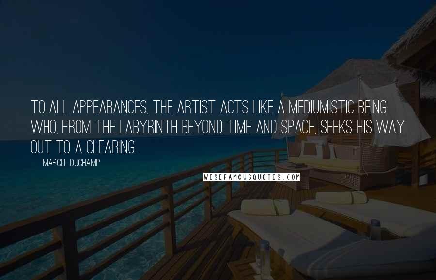 Marcel Duchamp Quotes: To all appearances, the artist acts like a mediumistic being who, from the labyrinth beyond time and space, seeks his way out to a clearing.