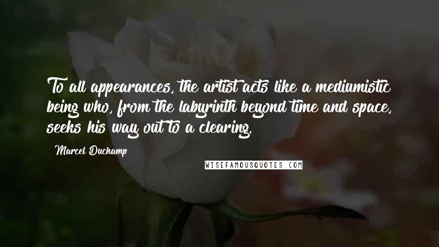 Marcel Duchamp Quotes: To all appearances, the artist acts like a mediumistic being who, from the labyrinth beyond time and space, seeks his way out to a clearing.