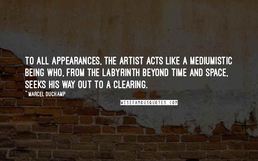 Marcel Duchamp Quotes: To all appearances, the artist acts like a mediumistic being who, from the labyrinth beyond time and space, seeks his way out to a clearing.