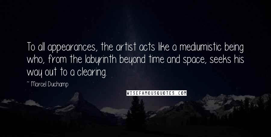 Marcel Duchamp Quotes: To all appearances, the artist acts like a mediumistic being who, from the labyrinth beyond time and space, seeks his way out to a clearing.