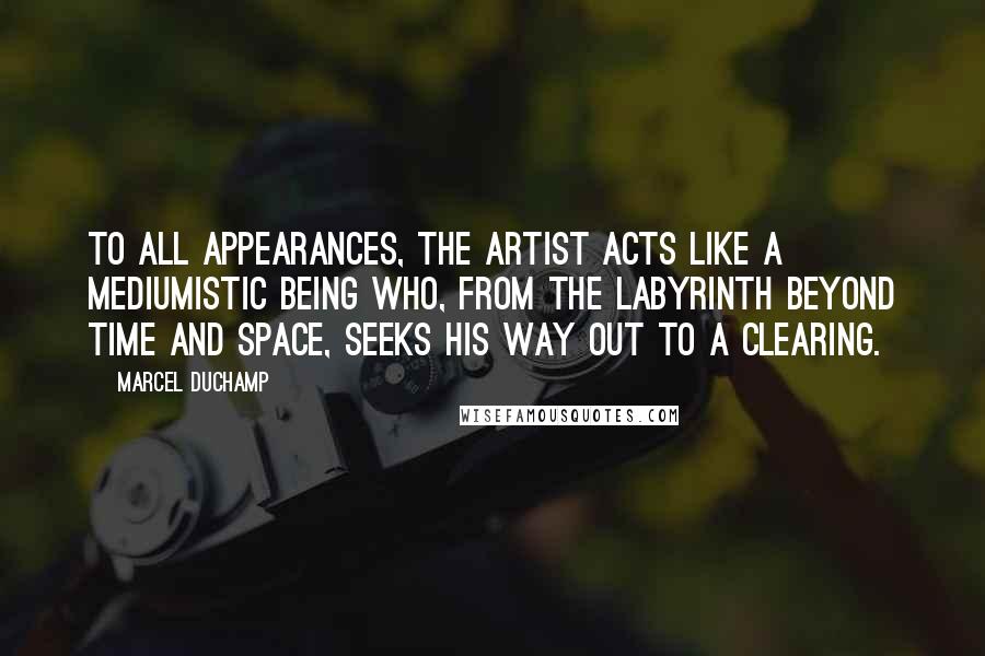 Marcel Duchamp Quotes: To all appearances, the artist acts like a mediumistic being who, from the labyrinth beyond time and space, seeks his way out to a clearing.