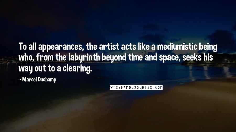 Marcel Duchamp Quotes: To all appearances, the artist acts like a mediumistic being who, from the labyrinth beyond time and space, seeks his way out to a clearing.