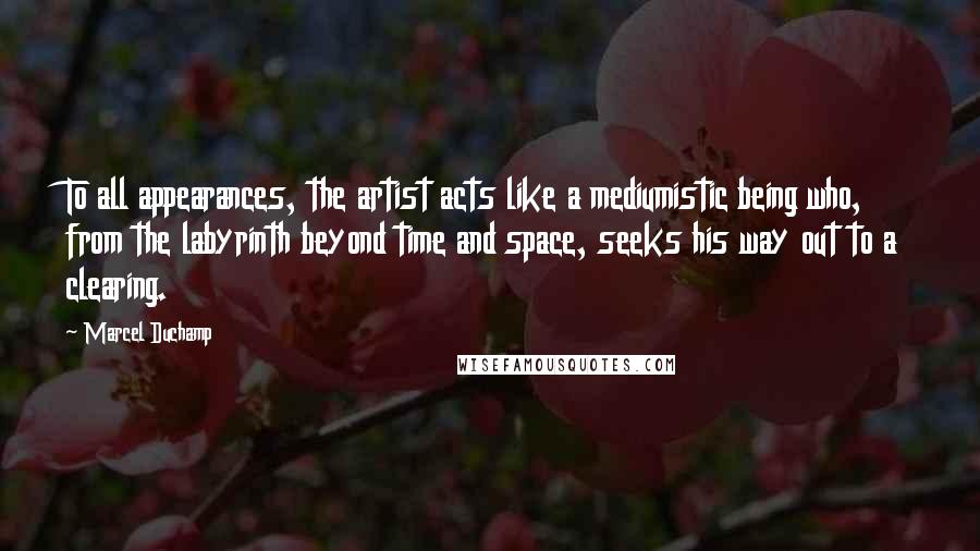 Marcel Duchamp Quotes: To all appearances, the artist acts like a mediumistic being who, from the labyrinth beyond time and space, seeks his way out to a clearing.