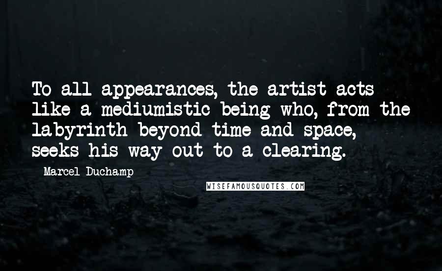 Marcel Duchamp Quotes: To all appearances, the artist acts like a mediumistic being who, from the labyrinth beyond time and space, seeks his way out to a clearing.