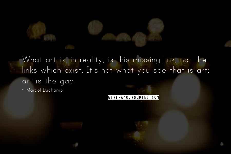 Marcel Duchamp Quotes: What art is, in reality, is this missing link, not the links which exist. It's not what you see that is art; art is the gap.