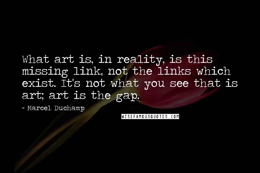 Marcel Duchamp Quotes: What art is, in reality, is this missing link, not the links which exist. It's not what you see that is art; art is the gap.