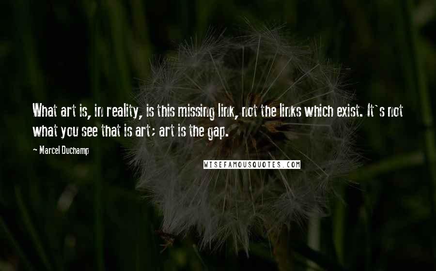 Marcel Duchamp Quotes: What art is, in reality, is this missing link, not the links which exist. It's not what you see that is art; art is the gap.