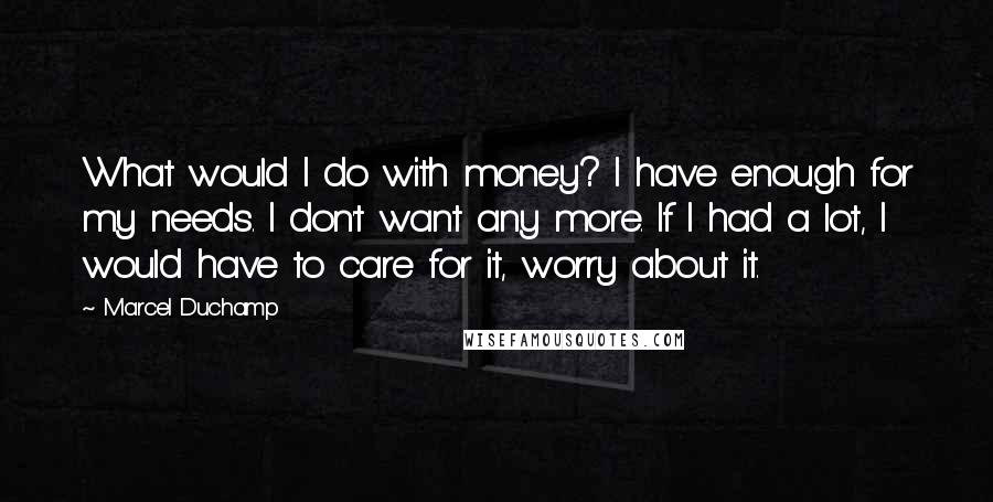 Marcel Duchamp Quotes: What would I do with money? I have enough for my needs. I don't want any more. If I had a lot, I would have to care for it, worry about it.