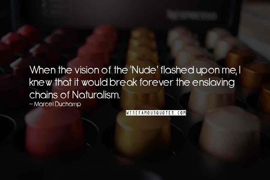 Marcel Duchamp Quotes: When the vision of the 'Nude' flashed upon me, I knew that it would break forever the enslaving chains of Naturalism.