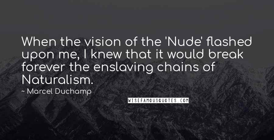 Marcel Duchamp Quotes: When the vision of the 'Nude' flashed upon me, I knew that it would break forever the enslaving chains of Naturalism.