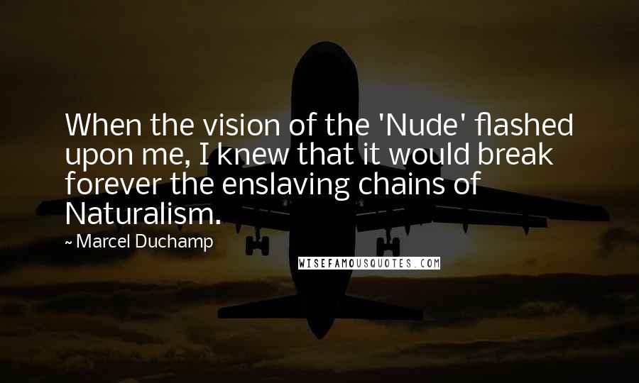 Marcel Duchamp Quotes: When the vision of the 'Nude' flashed upon me, I knew that it would break forever the enslaving chains of Naturalism.