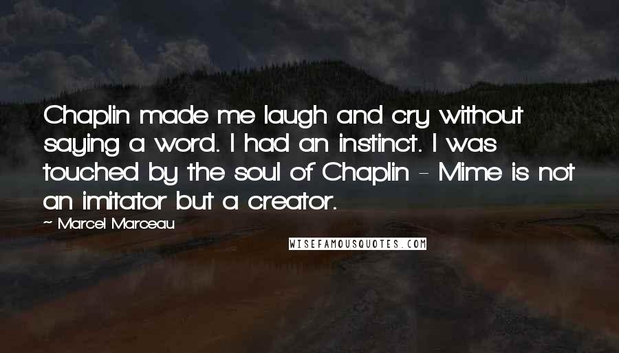 Marcel Marceau Quotes: Chaplin made me laugh and cry without saying a word. I had an instinct. I was touched by the soul of Chaplin - Mime is not an imitator but a creator.