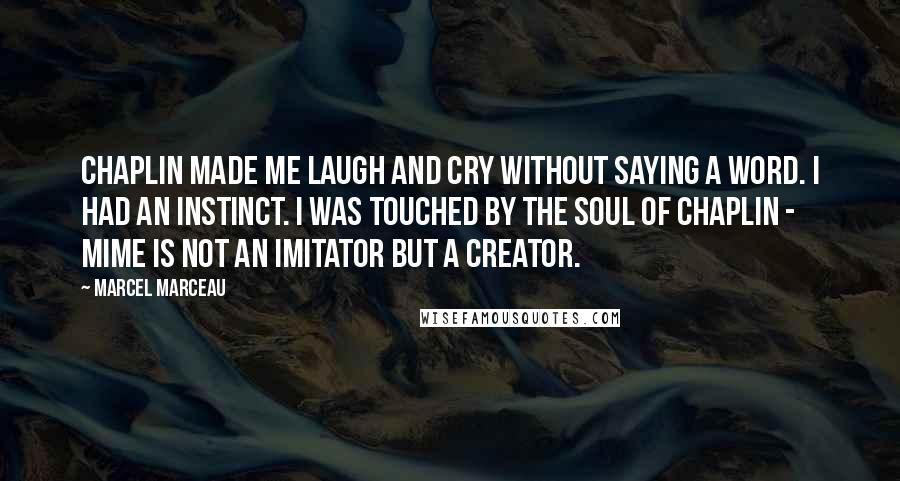 Marcel Marceau Quotes: Chaplin made me laugh and cry without saying a word. I had an instinct. I was touched by the soul of Chaplin - Mime is not an imitator but a creator.