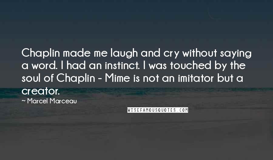 Marcel Marceau Quotes: Chaplin made me laugh and cry without saying a word. I had an instinct. I was touched by the soul of Chaplin - Mime is not an imitator but a creator.