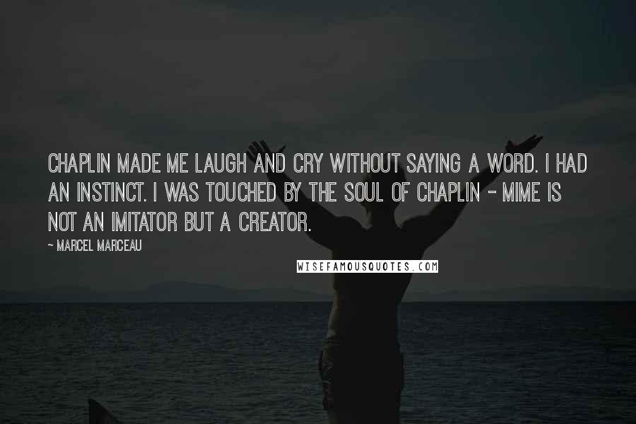 Marcel Marceau Quotes: Chaplin made me laugh and cry without saying a word. I had an instinct. I was touched by the soul of Chaplin - Mime is not an imitator but a creator.