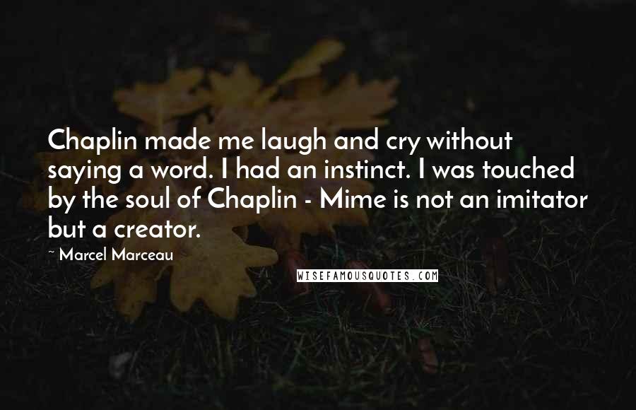 Marcel Marceau Quotes: Chaplin made me laugh and cry without saying a word. I had an instinct. I was touched by the soul of Chaplin - Mime is not an imitator but a creator.