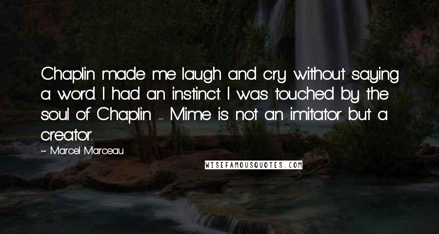 Marcel Marceau Quotes: Chaplin made me laugh and cry without saying a word. I had an instinct. I was touched by the soul of Chaplin - Mime is not an imitator but a creator.