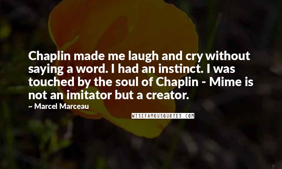 Marcel Marceau Quotes: Chaplin made me laugh and cry without saying a word. I had an instinct. I was touched by the soul of Chaplin - Mime is not an imitator but a creator.