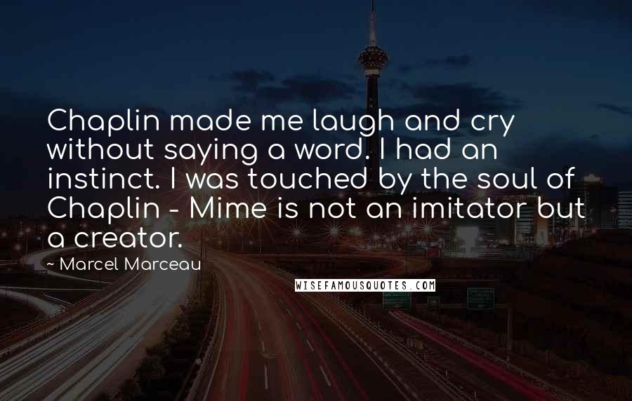 Marcel Marceau Quotes: Chaplin made me laugh and cry without saying a word. I had an instinct. I was touched by the soul of Chaplin - Mime is not an imitator but a creator.