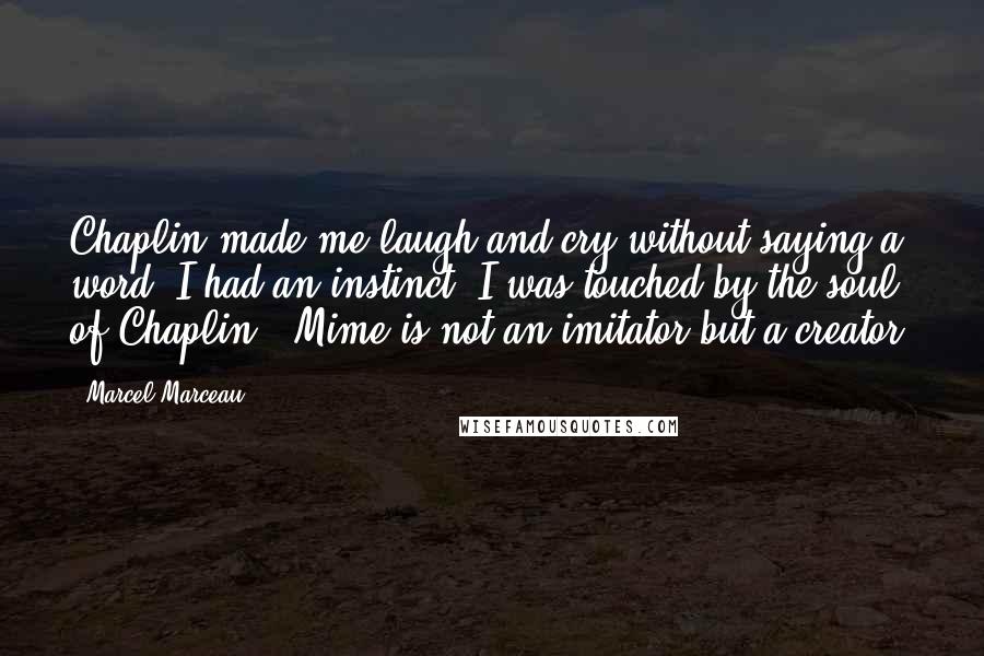 Marcel Marceau Quotes: Chaplin made me laugh and cry without saying a word. I had an instinct. I was touched by the soul of Chaplin - Mime is not an imitator but a creator.