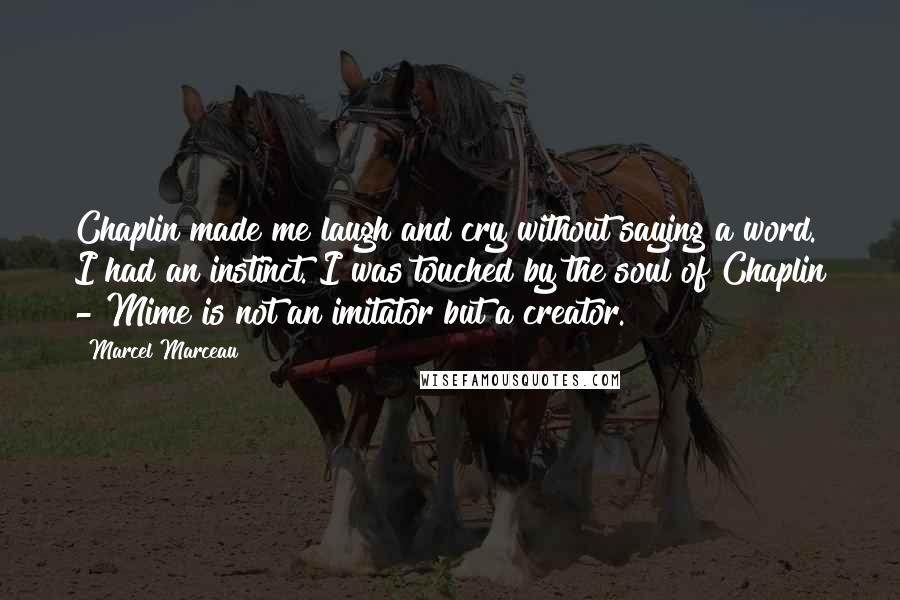 Marcel Marceau Quotes: Chaplin made me laugh and cry without saying a word. I had an instinct. I was touched by the soul of Chaplin - Mime is not an imitator but a creator.