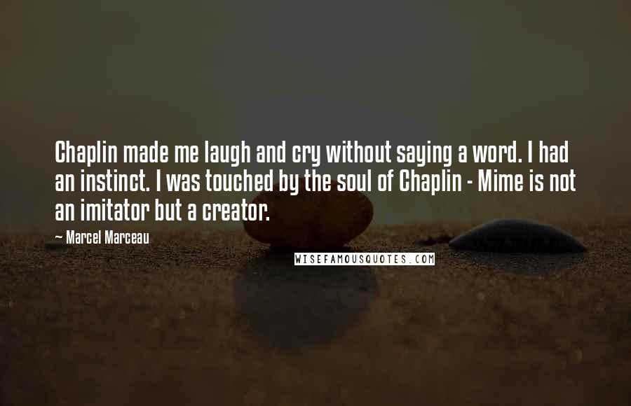 Marcel Marceau Quotes: Chaplin made me laugh and cry without saying a word. I had an instinct. I was touched by the soul of Chaplin - Mime is not an imitator but a creator.